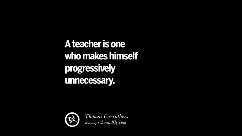 A teacher is one who makes himself progressively unnecessary. - Thomas Carruthers