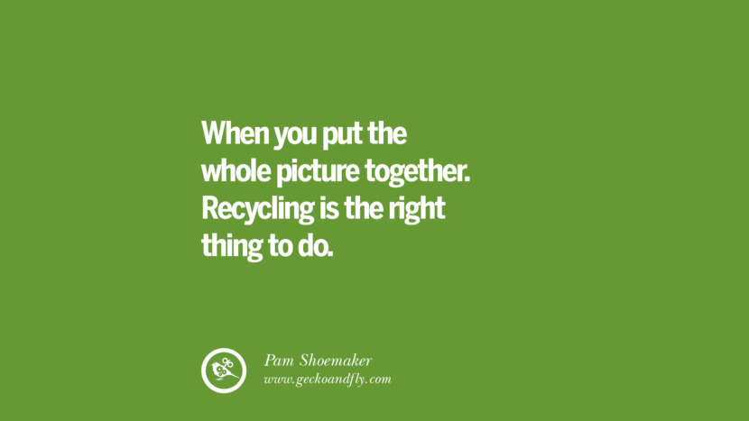 When you put the whole picture together. Recycling is the right thing to do. - Pam Shoemaker