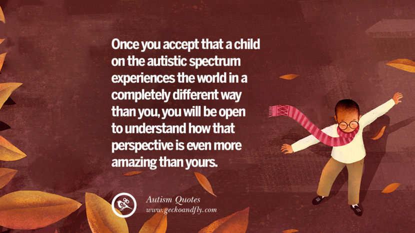 Once you accept that a child on the autistic spectrum experiences the world in a completely different way than you, you will be open to understand how that perspective is even more amazing that yours.