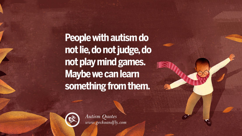 People with autism do not lie, do not judge, do not play mind games. Maybe we can learn something from them.