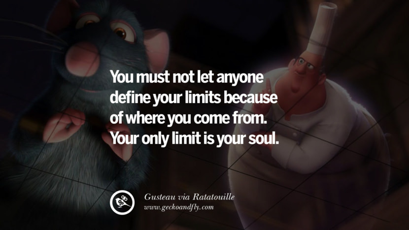 You must not let anyone define your limits because of where you come from. Your only limit is your soul. - Gusteau, Ratatouille