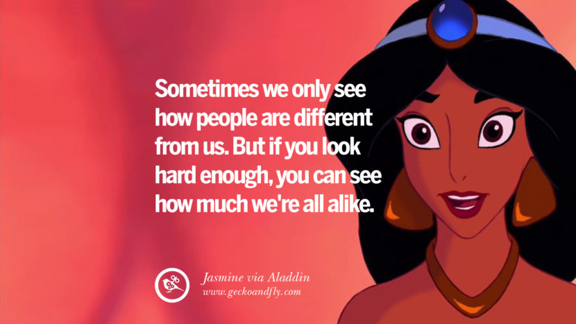 Sometimes they only see how people are different from us. But if you look hard enough, you can see how much we're all alike. - Jasmine, Aladdin