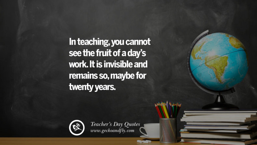 In teaching, you cannot see the fruit of a day's work. It is invisible and remains so, maybe for twenty years.
